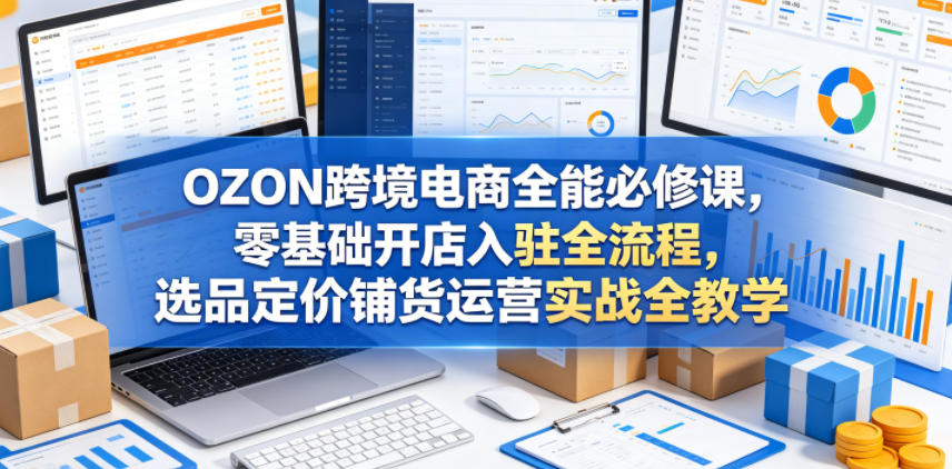 OZON跨境电商全能必修课，零基础开店入驻全流程，选品定价铺货运营实战全教学-酉宸轻创社