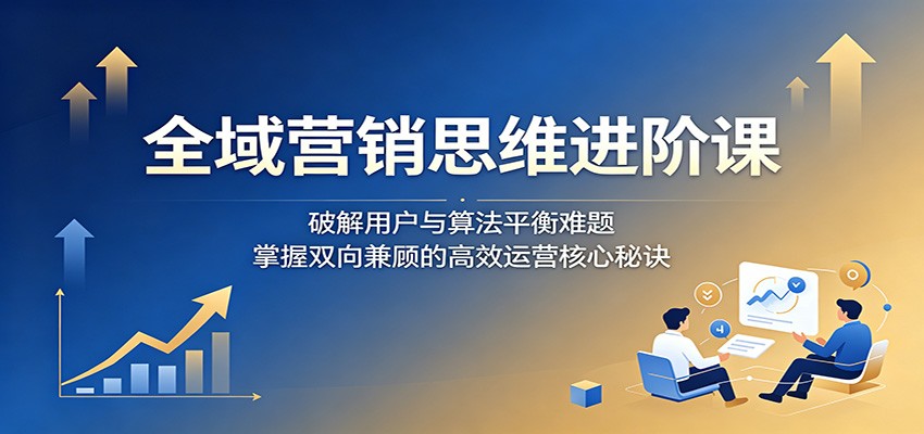 全域营销思维进阶课：破解用户与算法平衡难题，掌握双向兼顾的高效运营核心秘诀-酉宸轻创社