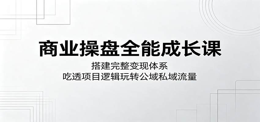 商业操盘全能成长课：搭建完整变现体系，吃透项目逻辑玩转公域私域流量-酉宸轻创社
